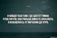 Я найду тебя там, где цветет туман.
Чтоб почти, как раньше вместе засыпать.
Я избавлюсь от мучений до утра.