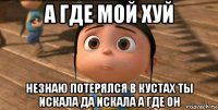 а где мой хуй незнаю потерялся в кустах ты искала да искала а где он