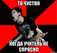 то чуство когда учитель не спросил