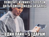 помогите мужику с топором дать одмену пизды за баяны один лайк = 5 ударам