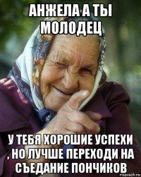 анжела а ты молодец у тебя хорошие успехи , но лучше переходи на съедание пончиков