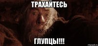 трахайтесь глупцы!!!