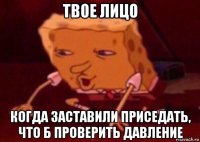 твое лицо когда заставили приседать, что б проверить давление