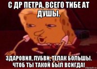 с др петра, всего тибе ат душы. здаровия, лубви, тёлак большы. чтоб ты такой был всигда!