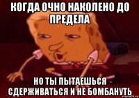 когда очно наколено до предела но ты пытаешься сдерживаться и не бомбануть