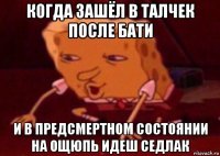 когда зашёл в талчек после бати и в предсмертном состоянии на ощюпь идеш седлак