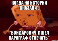 когда на истории сказали : "бондарович, пшел параграф отвечать"