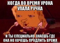 когда во время урока упала ручка и ты специально знаешь где она но хочешь продлить время