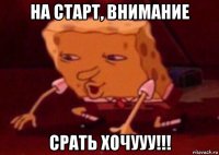 на старт, внимание срать хочууу!!!