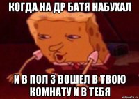 когда на др батя набухал и в пол 3 вошел в твою комнату и в тебя