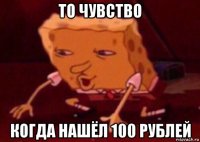 то чувство когда нашёл 100 рублей