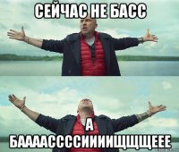 сейчас не басс а баааассссиииищщщеее