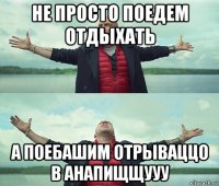 не просто поедем отдыхать а поебашим отрываццо в анапищщууу