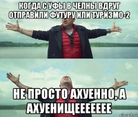 когда с уфы в челны вдруг отправили футуру или туризмо-2 не просто ахуенно, а ахуенищеееееее