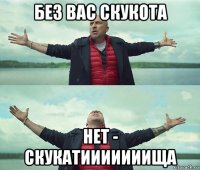 без вас скукота нет - скукатииииииища