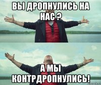 вы дропнулись на нас ? а мы контрдропнулись!