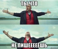 ты что не пишееееешь