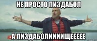 не просто пиздабол а пиздаболиииищеееее
