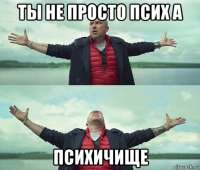 ты не просто псих а психичище