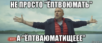 не просто "ёптвоюмать" а "ёптваюматищеее"