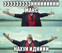 эээээээээййййййййй макс нахуй идииии