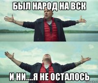 был народ на вск и ни....я не осталось