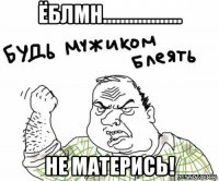 ёблмн.................. не матерись!