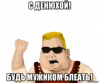 с денюхой! будь мужиком блеать!