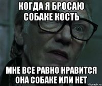 когда я бросаю собаке кость мне все равно нравится она собаке или нет