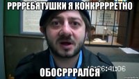 рррребятушки я конкрррретно обосрррался