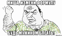 миша, измени формулу будь мужиком блеать!