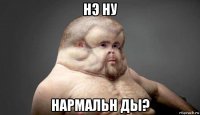 нэ ну нармальн ды?