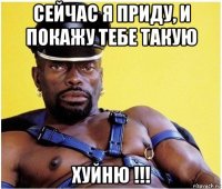 сейчас я приду, и покажу тебе такую хуйню !!!