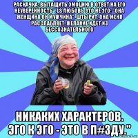 раскачка: вытащить эмоцию в ответ на его неуверенность". ls любовь это не эго: "она женщина он мужчина". штырит. она меня расслабляет. желание идет из бессознательного никаких характеров. эго к эго - это в п#зду."