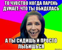 то чувство когда парень думает, что ты обиделась а ты сидишь и просто лыбишься