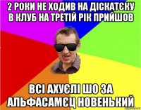 2 роки не ходив на діскатєку в клуб на третій рік прийшов всі ахуєлі шо за альфасамєц новенький