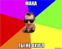 мака ты не охуел