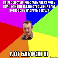 всім совєтую работать ане строїть їбучі отношенія, бо отношенія вам полюбому насруть в душу а от бабосік ні