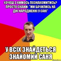 хочеш з кимось познакомитись? просто скажи: "ми бачились на дні народженні у сані" у всіх знайдеться знайомий саня