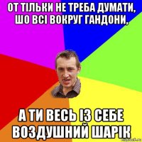 от тільки не треба думати, шо всі вокруг гандони, а ти весь із себе воздушний шарік