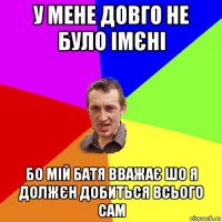 у мене довго не було імєні бо мій батя вважає шо я должєн добиться всього сам