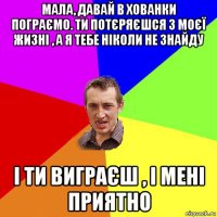 мала, давай в хованки пограємо. ти потєряєшся з моєї жизні , а я тебе ніколи не знайду і ти виграєш , і мені приятно