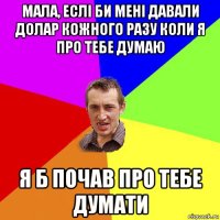 мала, еслі би мені давали долар кожного разу коли я про тебе думаю я б почав про тебе думати