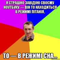 я страшно завідую своєму ноутбуку — він то находиться в режимі пітанія, то — в режимі сна...