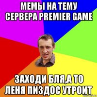 мемы на тему сервера premier game заходи бля,а то леня пиздос утроит