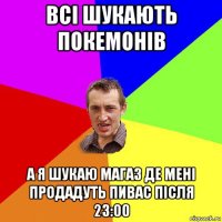 всі шукають покемонів а я шукаю магаз де мені продадуть пивас після 23:00