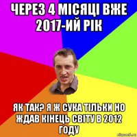 через 4 місяці вже 2017-ий рік як так? я ж сука тільки но ждав кінець світу в 2012 году