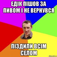 едік пішов за пивом і не вернувся піздили всім селом