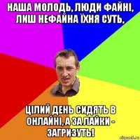 наша молодь, люди файні, лиш нефайна їхня суть, цілий день сидять в онлайні, а за лайки - загризуть!