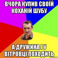 вчора купив своїй коханій шубу а дружина і у вітровці походить